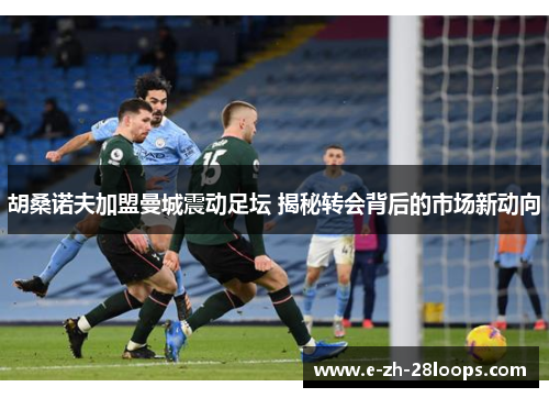 胡桑诺夫加盟曼城震动足坛 揭秘转会背后的市场新动向