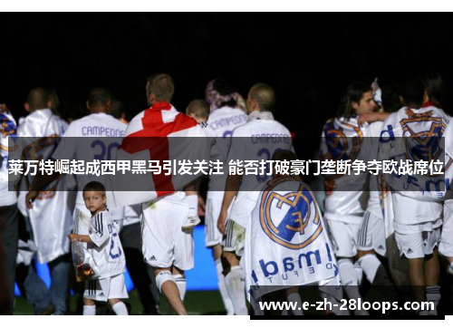 莱万特崛起成西甲黑马引发关注 能否打破豪门垄断争夺欧战席位