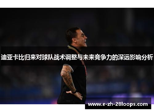 迪亚卡比归来对球队战术调整与未来竞争力的深远影响分析