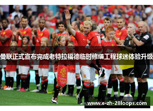 曼联正式宣布完成老特拉福德临时修缮工程球迷体验升级 曼联正式宣布完成老特拉福德临时修缮工程球迷体验升级