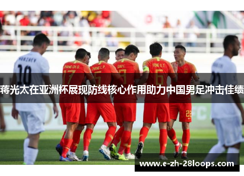 蒋光太在亚洲杯展现防线核心作用助力中国男足冲击佳绩 蒋光太在亚洲杯展现防线核心作用助力中国男足冲击佳绩