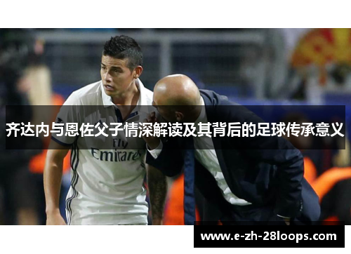 齐达内与恩佐父子情深解读及其背后的足球传承意义